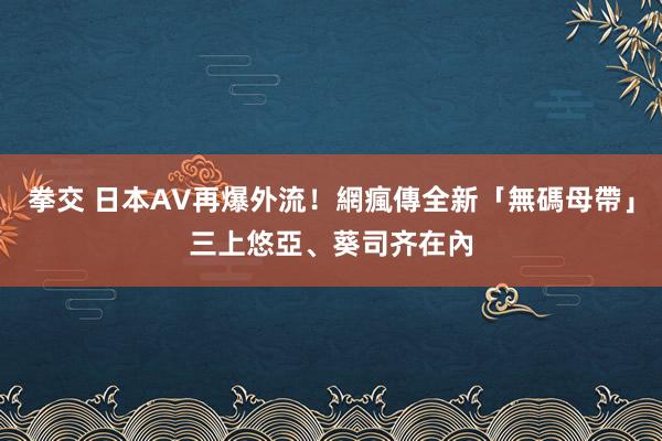 拳交 日本AV再爆外流！網瘋傳全新「無碼母帶」　三上悠亞、葵司齐在內