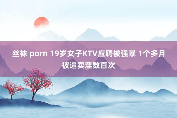 丝袜 porn 19岁女子KTV应聘被强暴 1个多月被逼卖淫数百次