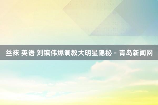 丝袜 英语 刘镇伟爆调教大明星隐秘－青岛新闻网