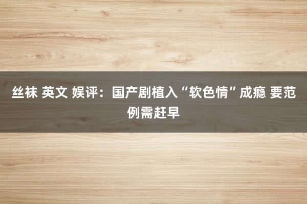 丝袜 英文 娱评：国产剧植入“软色情”成瘾 要范例需赶早