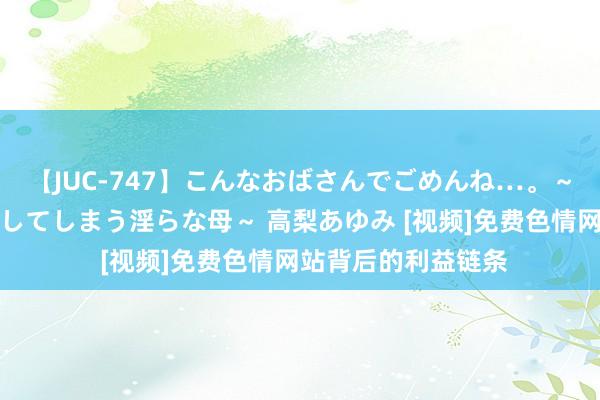 【JUC-747】こんなおばさんでごめんね…。～童貞チ○ポに発情してしまう淫らな母～ 高梨あゆみ [视频]免费色情网站背后的利益链条