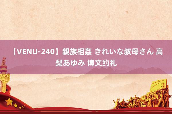 【VENU-240】親族相姦 きれいな叔母さん 高梨あゆみ 博文约礼