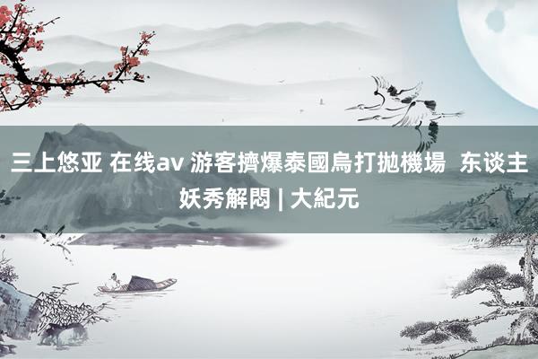 三上悠亚 在线av 游客擠爆泰國烏打拋機場  东谈主妖秀解悶 | 大紀元