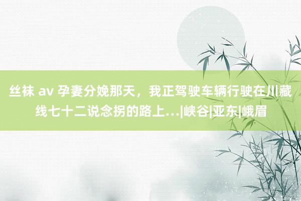 丝袜 av 孕妻分娩那天，我正驾驶车辆行驶在川藏线七十二说念拐的路上…|峡谷|亚东|峨眉