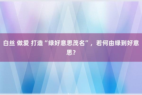 白丝 做爱 打造“绿好意思茂名”，若何由绿到好意思？