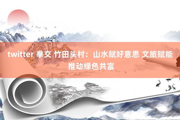 twitter 拳交 竹田头村：山水赋好意思 文旅赋能 推动绿色共富