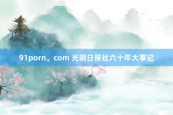 91porn。com 光明日报社六十年大事记