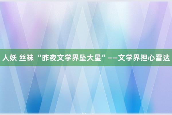 人妖 丝袜 “昨夜文学界坠大星”——文学界担心雷达