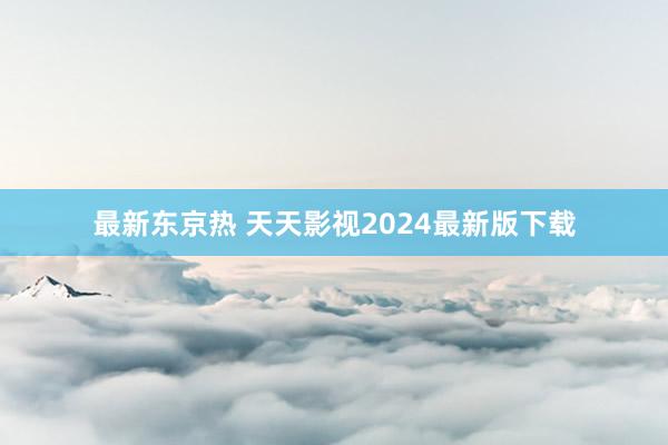 最新东京热 天天影视2024最新版下载