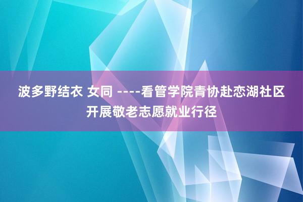 波多野结衣 女同 ----看管学院青协赴恋湖社区开展敬老志愿就业行径