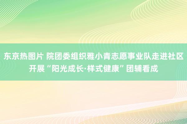 东京热图片 院团委组织雅小青志愿事业队走进社区开展“阳光成长·样式健康”团辅看成