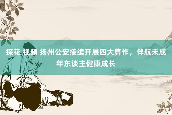 探花 视频 扬州公安接续开展四大算作，伴航未成年东谈主健康成长