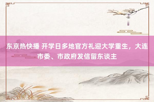 东京热快播 开学日多地官方礼迎大学重生，大连市委、市政府发信留东谈主