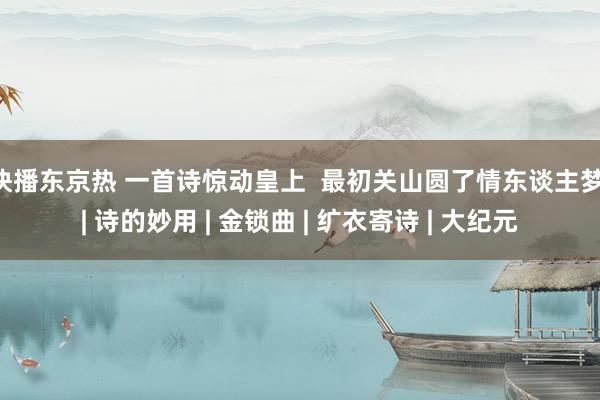 快播东京热 一首诗惊动皇上  最初关山圆了情东谈主梦 | 诗的妙用 | 金锁曲 | 纩衣寄诗 | 大纪元