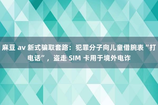 麻豆 av 新式骗取套路：犯罪分子向儿童借腕表“打电话”，盗走 SIM 卡用于境外电诈