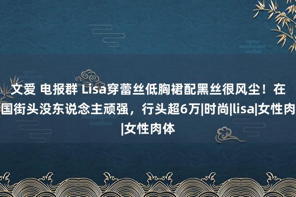 文爱 电报群 Lisa穿蕾丝低胸裙配黑丝很风尘！在法国街头没东说念主顽强，行头超6万|时尚|lisa|女性肉体