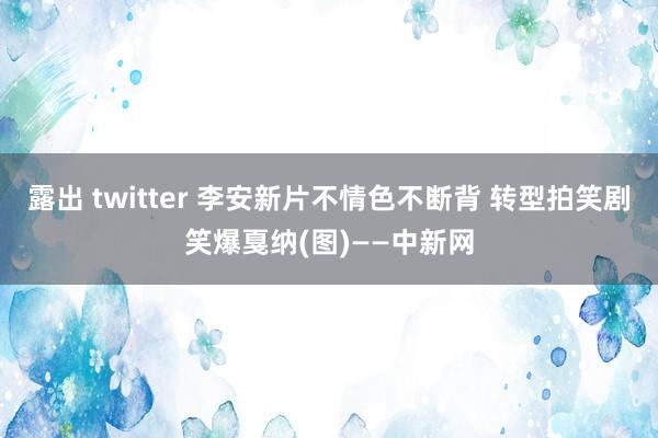 露出 twitter 李安新片不情色不断背 转型拍笑剧笑爆戛纳(图)——中新网