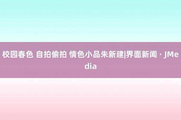 校园春色 自拍偷拍 情色小品朱新建|界面新闻 · JMedia