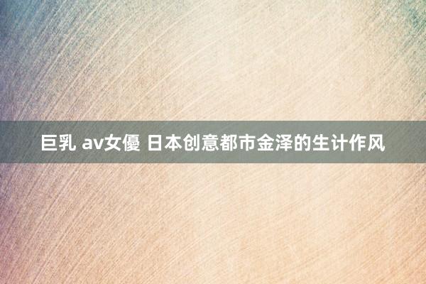 巨乳 av女優 日本创意都市金泽的生计作风