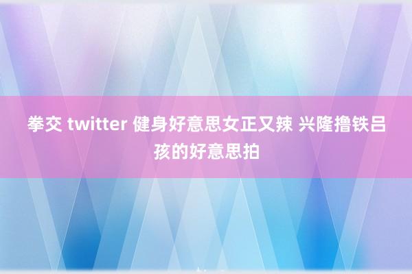 拳交 twitter 健身好意思女正又辣 兴隆撸铁吕孩的好意思拍