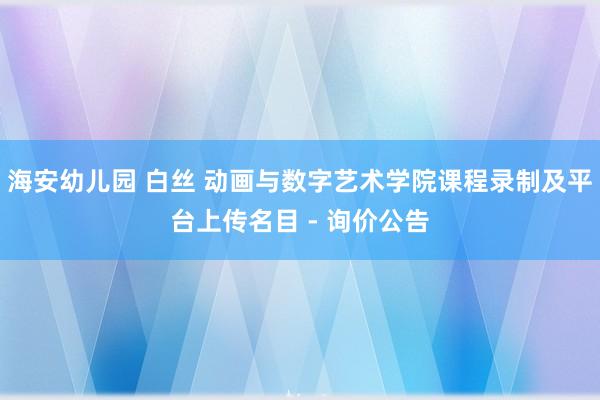 海安幼儿园 白丝 动画与数字艺术学院课程录制及平台上传名目 - 询价公告