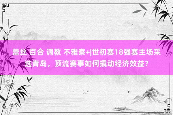 蕾丝 百合 调教 不雅察+|世初赛18强赛主场采选青岛，顶流赛事如何撬动经济效益？