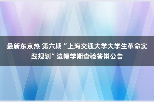 最新东京热 第六期“上海交通大学大学生革命实践规划”边幅学期查验答辩公告