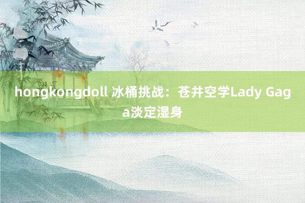 hongkongdoll 冰桶挑战：苍井空学Lady Gaga淡定湿身