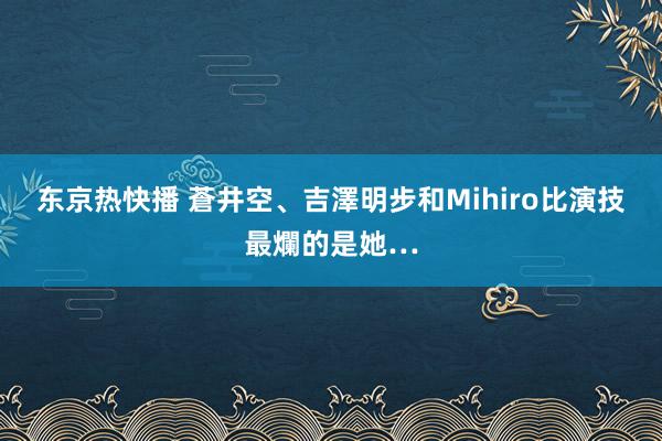 东京热快播 蒼井空、吉澤明步和Mihiro比演技　最爛的是她…