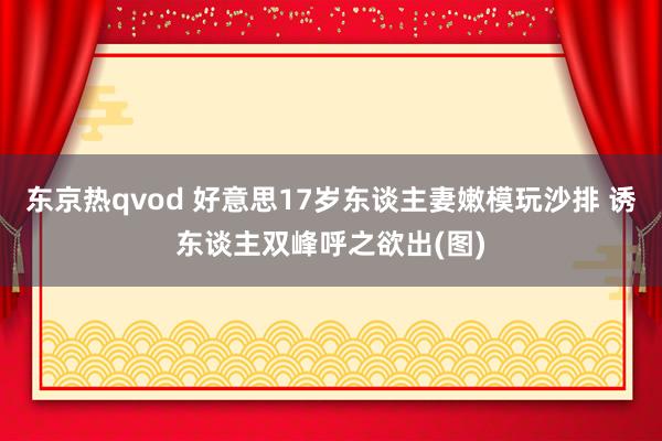 东京热qvod 好意思17岁东谈主妻嫩模玩沙排 诱东谈主双峰呼之欲出(图)