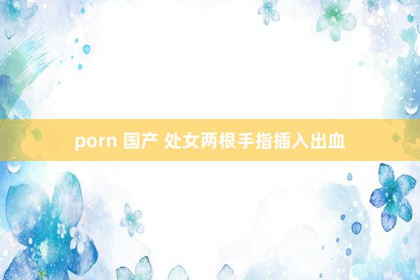 porn 国产 处女两根手指插入出血