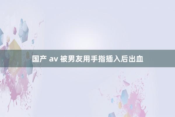 国产 av 被男友用手指插入后出血