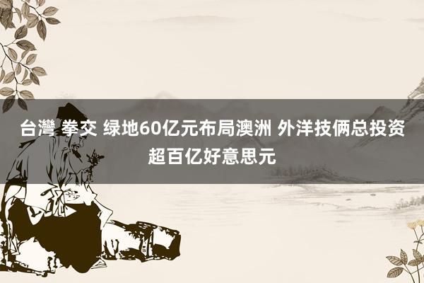 台灣 拳交 绿地60亿元布局澳洲 外洋技俩总投资超百亿好意思元