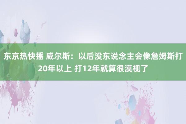 东京热快播 威尔斯：以后没东说念主会像詹姆斯打20年以上 打12年就算很漠视了