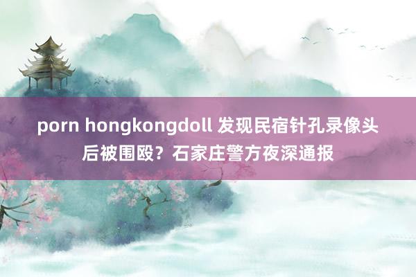 porn hongkongdoll 发现民宿针孔录像头后被围殴？石家庄警方夜深通报