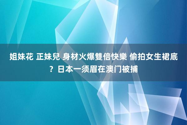 姐妹花 正妹兒 身材火爆雙倍快樂 偷拍女生裙底？日本一须眉在澳门被捕