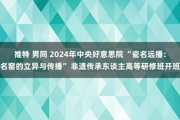 推特 男同 2024年中央好意思院 “瓷名远播：名窑的立异与传播” 非遗传承东谈主高等研修班开班