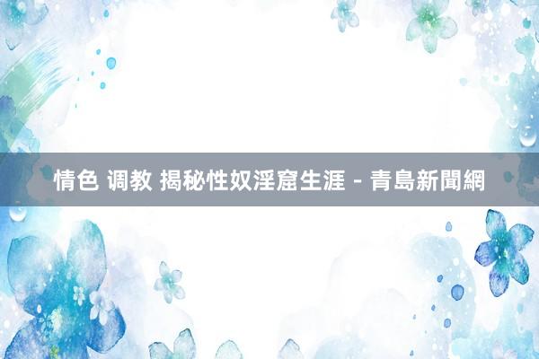 情色 调教 揭秘性奴淫窟生涯－青島新聞網