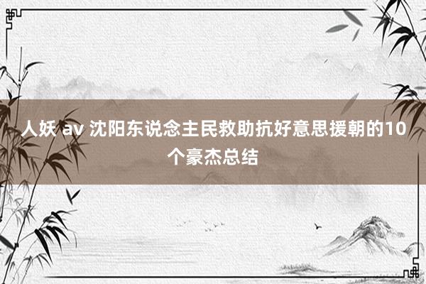 人妖 av 沈阳东说念主民救助抗好意思援朝的10个豪杰总结