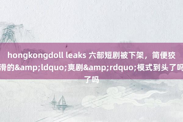 hongkongdoll leaks 六部短剧被下架，简便狡滑的&ldquo;爽剧&rdquo;模式到头了吗