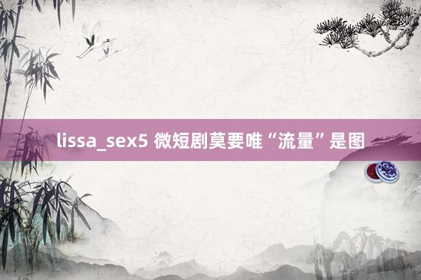 lissa_sex5 微短剧莫要唯“流量”是图