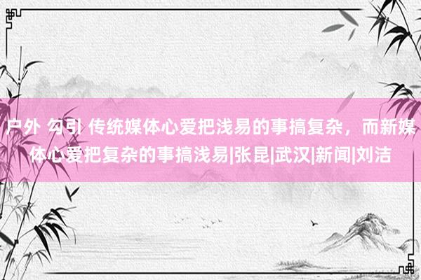 户外 勾引 传统媒体心爱把浅易的事搞复杂，而新媒体心爱把复杂的事搞浅易|张昆|武汉|新闻|刘洁