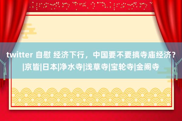 twitter 自慰 经济下行，中国要不要搞寺庙经济？|京皆|日本|净水寺|浅草寺|宝轮寺|金阁寺