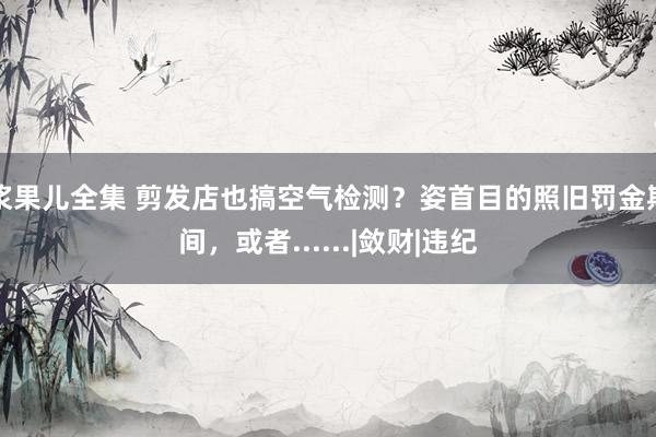 浆果儿全集 剪发店也搞空气检测？姿首目的照旧罚金期间，或者......|敛财|违纪