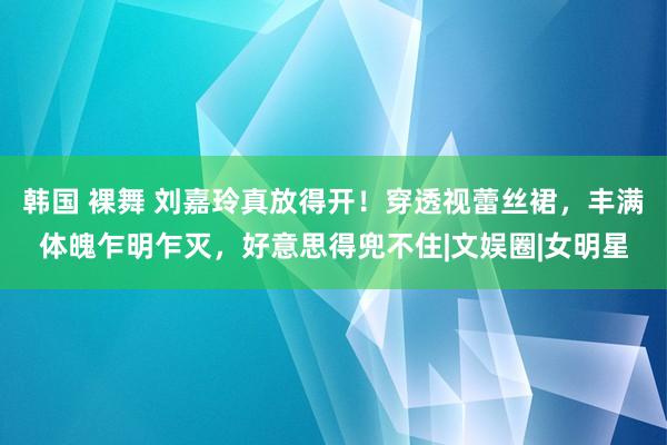 韩国 裸舞 刘嘉玲真放得开！穿透视蕾丝裙，丰满体魄乍明乍灭，好意思得兜不住|文娱圈|女明星