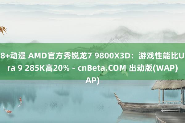 18+动漫 AMD官方秀锐龙7 9800X3D：游戏性能比Ultra 9 285K高20% - cnBeta.COM 出动版(WAP)