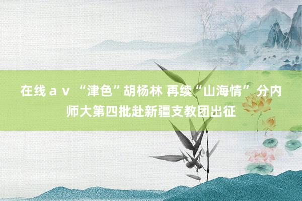 在线ａｖ “津色”胡杨林 再续“山海情” 分内师大第四批赴新疆支教团出征