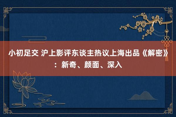 小初足交 沪上影评东谈主热议上海出品《解密》：新奇、颜面、深入