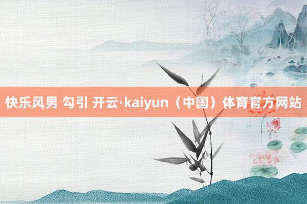 快乐风男 勾引 开云·kaiyun（中国）体育官方网站