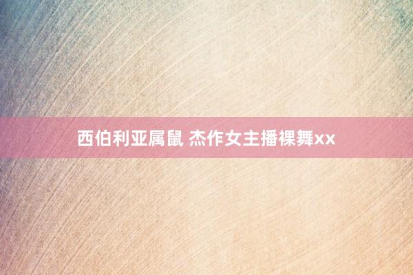 西伯利亚属鼠 杰作女主播裸舞xx